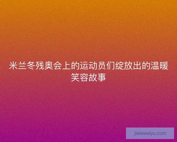 米兰冬残奥会上的运动员们绽放出的温暖笑容故事