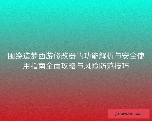 围绕造梦西游修改器的功能解析与安全使用指南全面攻略与风险防范技巧